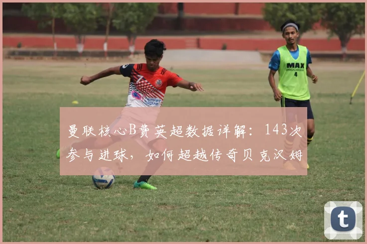 曼联核心B费英超数据详解：143次参与进球，如何超越传奇贝克汉姆？