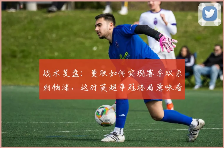 战术复盘:曼联如何实现赛季双杀利物浦,这对英超争冠格局意味着什么?