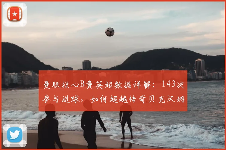 曼联核心B费英超数据详解:143次参与进球,如何超越传奇贝克汉姆?