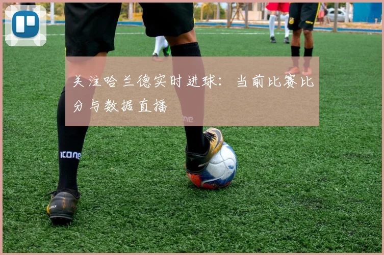 关注哈兰德实时进球:当前比赛比分与数据直播