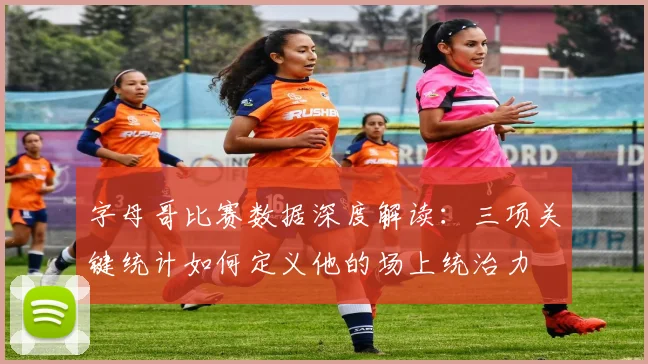 字母哥比赛数据深度解读：三项关键统计如何定义他的场上统治力
