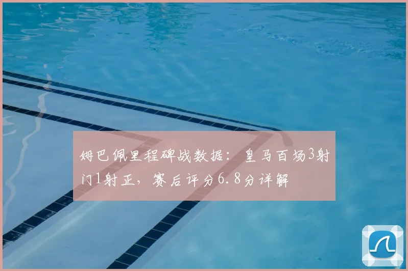 姆巴佩里程碑战数据：皇马百场3射门1射正，赛后评分6.8分详解