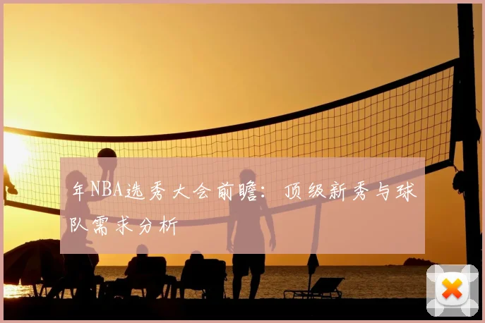 年NBA选秀大会前瞻：顶级新秀与球队需求分析