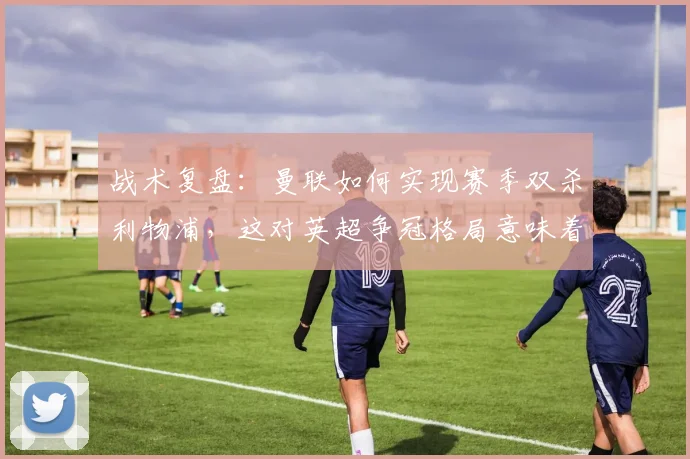 战术复盘：曼联如何实现赛季双杀利物浦，这对英超争冠格局意味着什么？