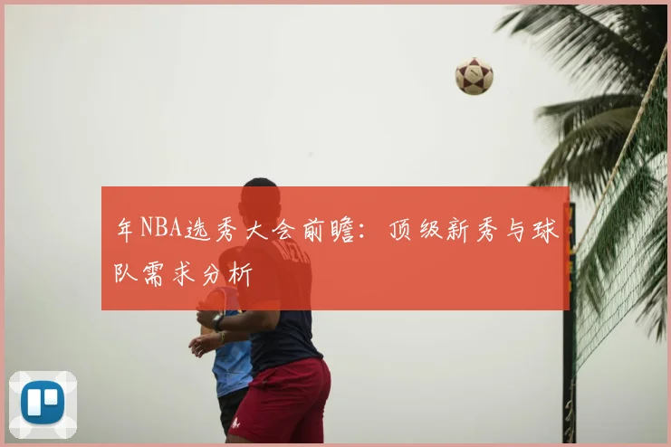 年NBA选秀大会前瞻:顶级新秀与球队需求分析