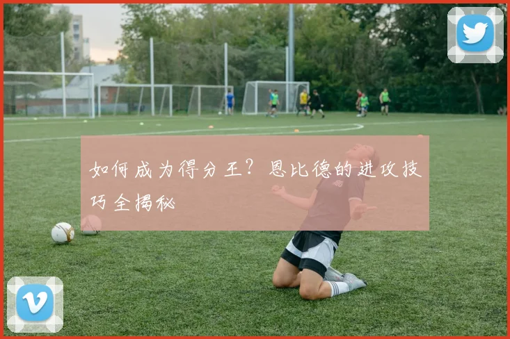 如何成为得分王？恩比德的进攻技巧全揭秘