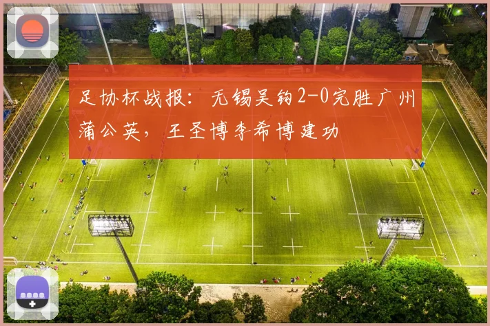 足协杯战报:无锡吴钩2-0完胜广州蒲公英,王圣博李希博建功